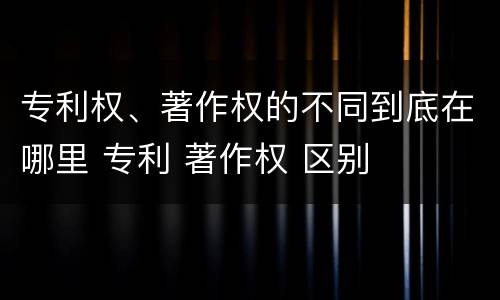 专利权、著作权的不同到底在哪里 专利 著作权 区别