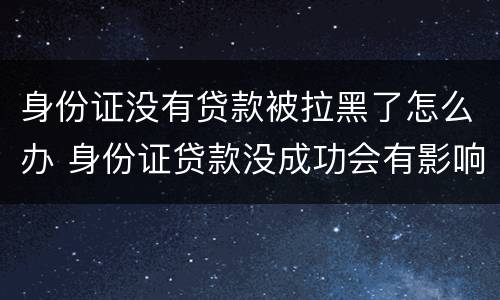 身份证没有贷款被拉黑了怎么办 身份证贷款没成功会有影响吗