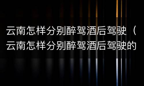 云南怎样分别醉驾酒后驾驶（云南怎样分别醉驾酒后驾驶的人）