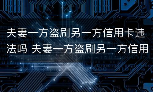 夫妻一方盗刷另一方信用卡违法吗 夫妻一方盗刷另一方信用卡违法吗判几年