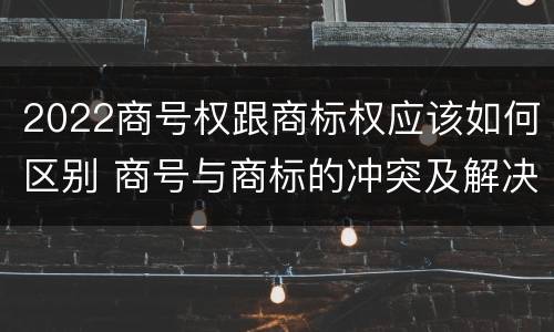 2022商号权跟商标权应该如何区别 商号与商标的冲突及解决措施