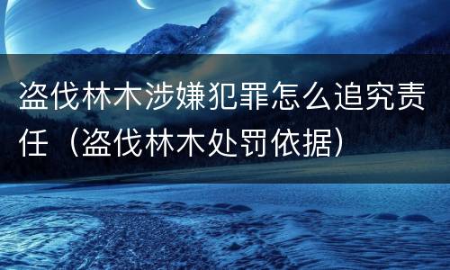 盗伐林木涉嫌犯罪怎么追究责任（盗伐林木处罚依据）