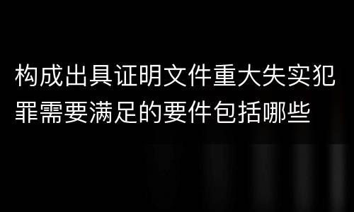 构成出具证明文件重大失实犯罪需要满足的要件包括哪些