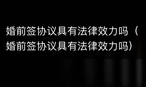 婚前签协议具有法律效力吗（婚前签协议具有法律效力吗）