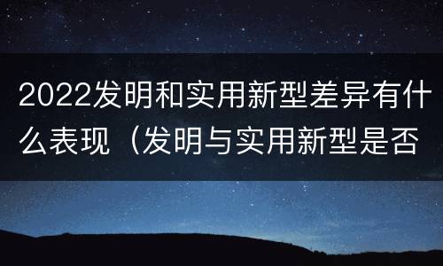 2022发明和实用新型差异有什么表现（发明与实用新型是否具有实用性）