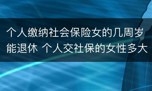 个人缴纳社会保险女的几周岁能退休 个人交社保的女性多大年龄退休