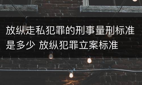 放纵走私犯罪的刑事量刑标准是多少 放纵犯罪立案标准