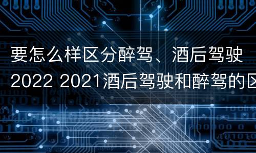 要怎么样区分醉驾、酒后驾驶2022 2021酒后驾驶和醉驾的区别