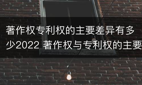 著作权专利权的主要差异有多少2022 著作权与专利权的主要区别