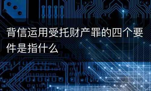 背信运用受托财产罪的四个要件是指什么