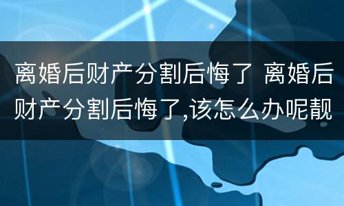 离婚后财产分割后悔了 离婚后财产分割后悔了,该怎么办呢靓女