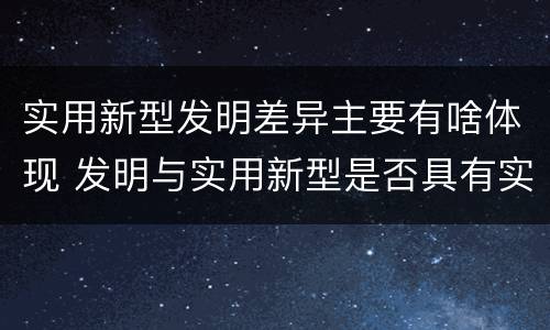 实用新型发明差异主要有啥体现 发明与实用新型是否具有实用性