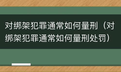 对绑架犯罪通常如何量刑（对绑架犯罪通常如何量刑处罚）