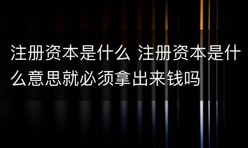 注册资本是什么 注册资本是什么意思就必须拿出来钱吗