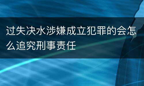 过失决水涉嫌成立犯罪的会怎么追究刑事责任