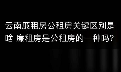 云南廉租房公租房关键区别是啥 廉租房是公租房的一种吗?