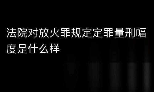 法院对放火罪规定定罪量刑幅度是什么样