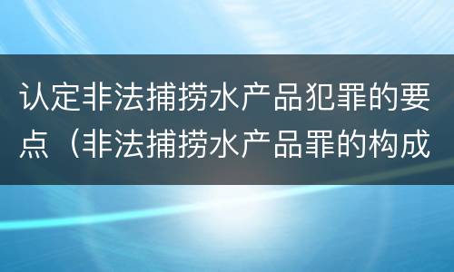 认定非法捕捞水产品犯罪的要点（非法捕捞水产品罪的构成要件）