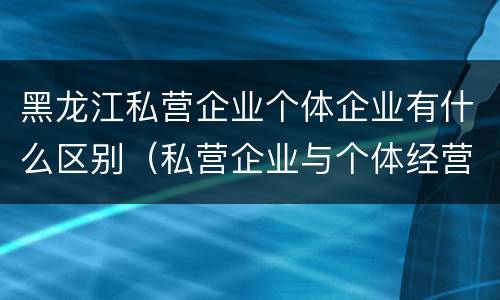 黑龙江私营企业个体企业有什么区别（私营企业与个体经营企业的区别）