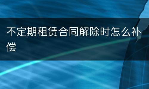 不定期租赁合同解除时怎么补偿