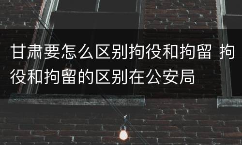 甘肃要怎么区别拘役和拘留 拘役和拘留的区别在公安局