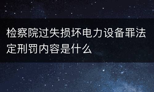 检察院过失损坏电力设备罪法定刑罚内容是什么