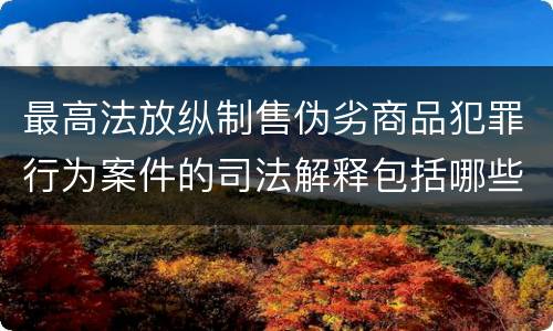 最高法放纵制售伪劣商品犯罪行为案件的司法解释包括哪些主要内容