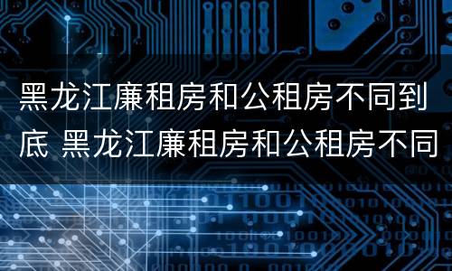 黑龙江廉租房和公租房不同到底 黑龙江廉租房和公租房不同到底怎么办