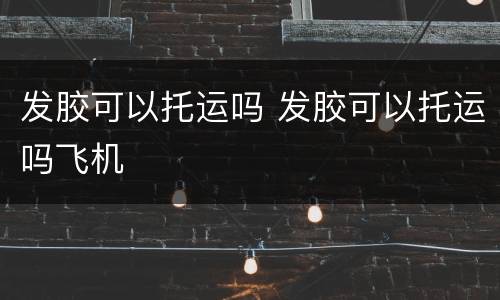 发胶可以托运吗 发胶可以托运吗飞机