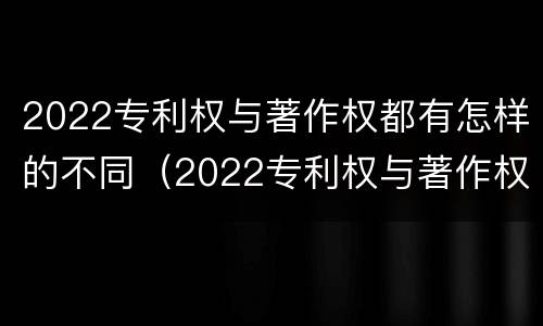 2022专利权与著作权都有怎样的不同（2022专利权与著作权都有怎样的不同呢）