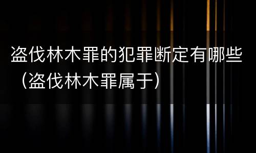 盗伐林木罪的犯罪断定有哪些（盗伐林木罪属于）