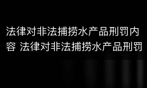 法律对非法捕捞水产品刑罚内容 法律对非法捕捞水产品刑罚内容有哪些