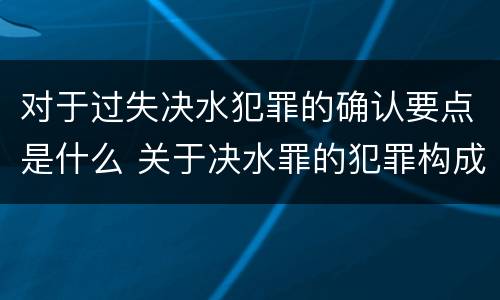 对于过失决水犯罪的确认要点是什么 关于决水罪的犯罪构成表述错误的有