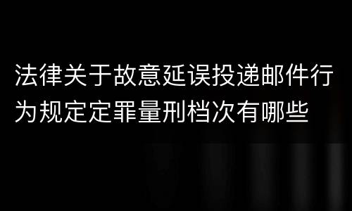 法律关于故意延误投递邮件行为规定定罪量刑档次有哪些