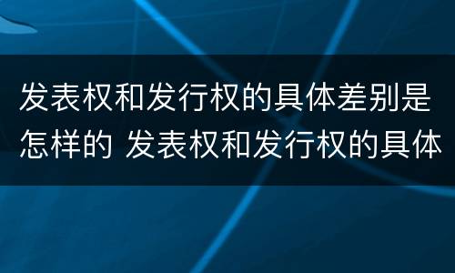 发表权和发行权的具体差别是怎样的 发表权和发行权的具体差别是怎样的