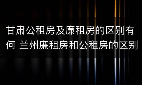 甘肃公租房及廉租房的区别有何 兰州廉租房和公租房的区别
