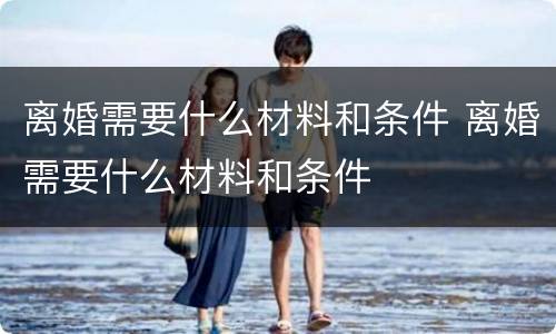 离婚需要什么材料和条件 离婚需要什么材料和条件
