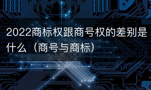 2022商标权跟商号权的差别是什么(商号与商标)