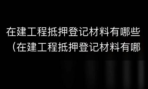 在建工程抵押登记材料有哪些（在建工程抵押登记材料有哪些要求）