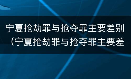 宁夏抢劫罪与抢夺罪主要差别（宁夏抢劫罪与抢夺罪主要差别是什么）