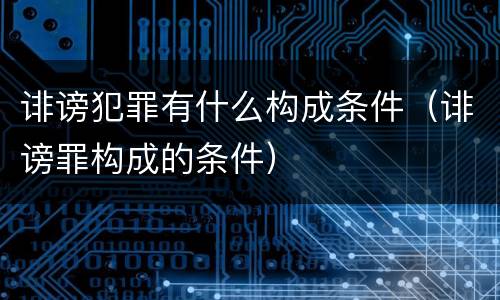 诽谤犯罪有什么构成条件（诽谤罪构成的条件）