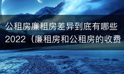公租房廉租房差异到底有哪些2022（廉租房和公租房的收费标准）