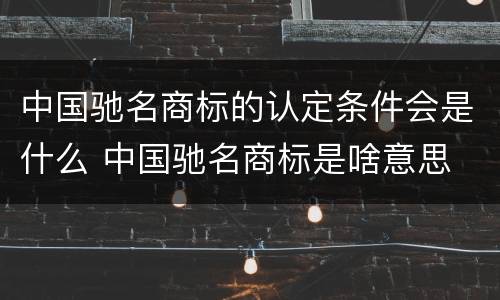 中国驰名商标的认定条件会是什么 中国驰名商标是啥意思