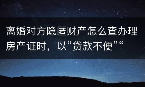 离婚对方隐匿财产怎么查办理房产证时，以“贷款不便”“吗