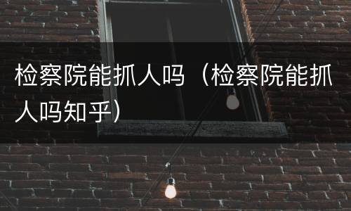 检察院能抓人吗（检察院能抓人吗知乎）