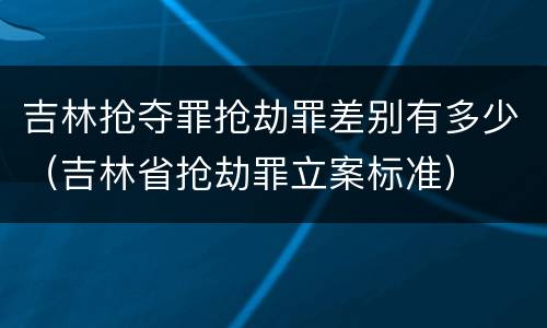 吉林抢夺罪抢劫罪差别有多少（吉林省抢劫罪立案标准）