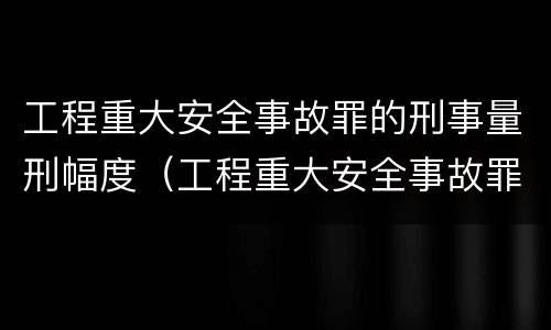 工程重大安全事故罪的刑事量刑幅度（工程重大安全事故罪的处罚）