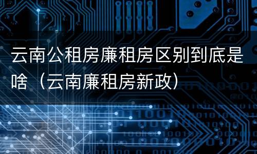 云南公租房廉租房区别到底是啥（云南廉租房新政）