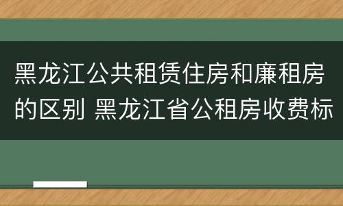 黑龙江公共租赁住房和廉租房的区别 黑龙江省公租房收费标准