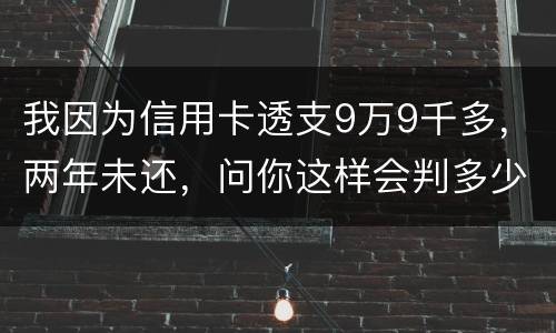 我因为信用卡透支9万9千多，两年未还，问你这样会判多少年